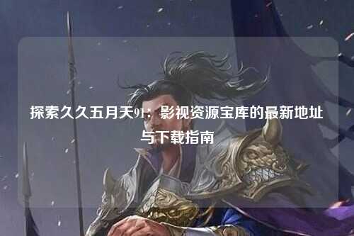 探索久久五月天91：影视资源宝库的最新地址与下载指南