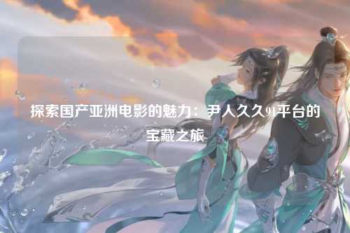 探索国产亚洲电影的魅力：尹人久久91平台的宝藏之旅