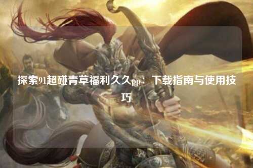 探索91超碰青草福利久久pp：下载指南与使用技巧