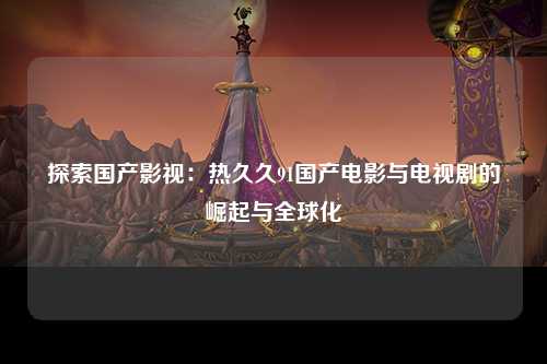 探索国产影视：热久久91国产电影与电视剧的崛起与全球化