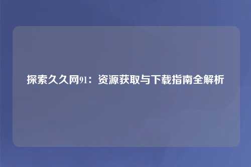 探索久久网91：资源获取与下载指南全解析
