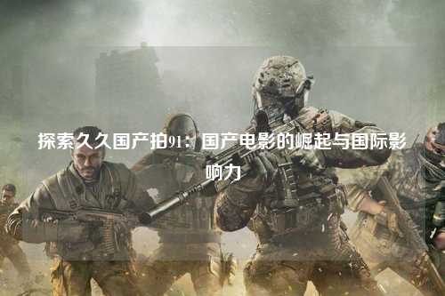 探索久久国产拍91：国产电影的崛起与国际影响力