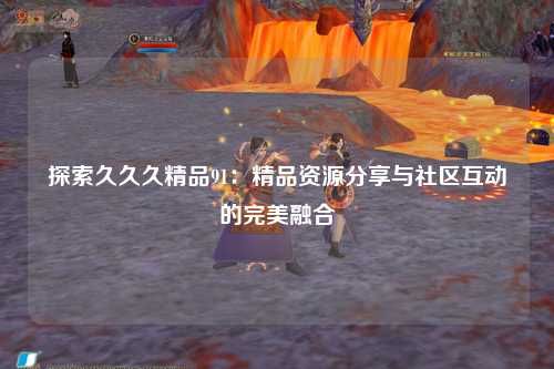 探索久久久精品91：精品资源分享与社区互动的完美融合