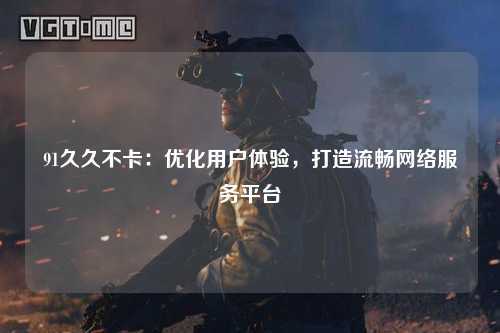 91久久不卡：优化用户体验，打造流畅网络服务平台