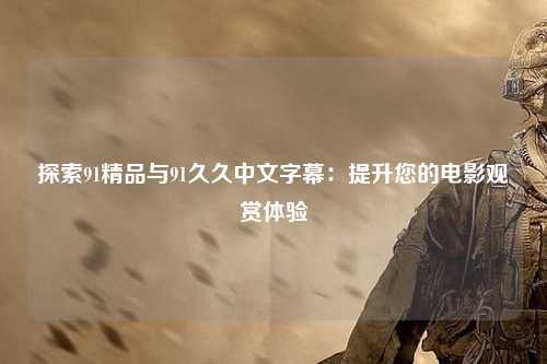 探索91精品与91久久中文字幕：提升您的电影观赏体验