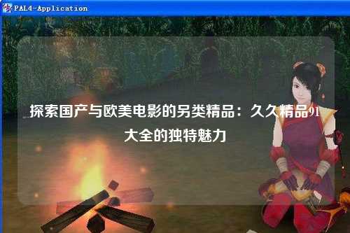探索国产与欧美电影的另类精品：久久精品91大全的独特魅力