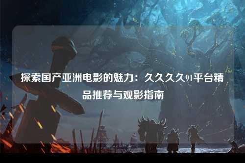 探索国产亚洲电影的魅力：久久久久91平台精品推荐与观影指南