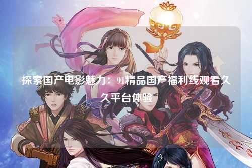 探索国产电影魅力：91精品国产福利线观看久久平台体验