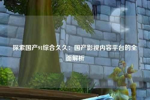 探索国产91综合久久：国产影视内容平台的全面解析