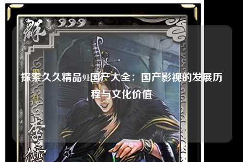 探索久久精品91国产大全：国产影视的发展历程与文化价值