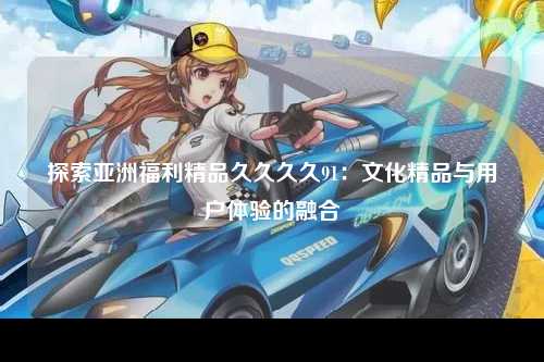 探索亚洲福利精品久久久久91：文化精品与用户体验的融合