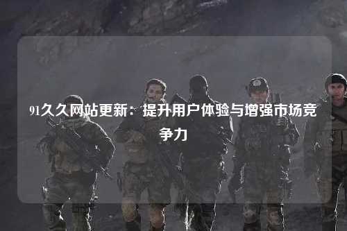 91久久网站更新：提升用户体验与增强市场竞争力