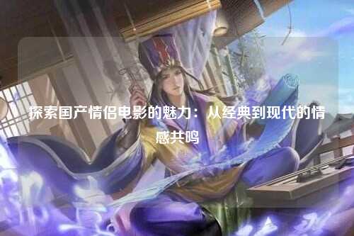 探索国产情侣电影的魅力：从经典到现代的情感共鸣