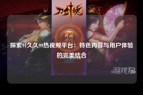 探索91久久99热视频平台：特色内容与用户体验的完美结合