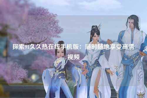 探索91久久热在线手机版：随时随地享受高清视频