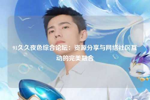 91久久夜色综合论坛：资源分享与网络社区互动的完美融合