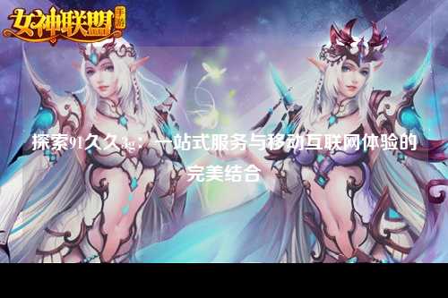 探索91久久3g：一站式服务与移动互联网体验的完美结合
