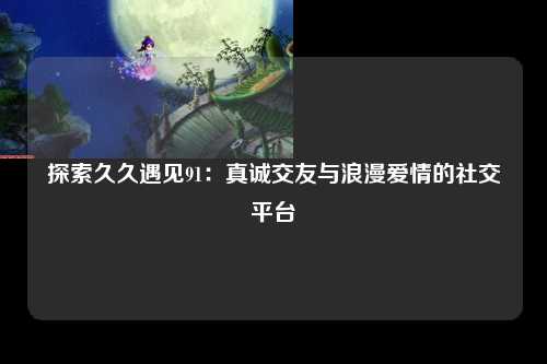 探索久久遇见91：真诚交友与浪漫爱情的社交平台