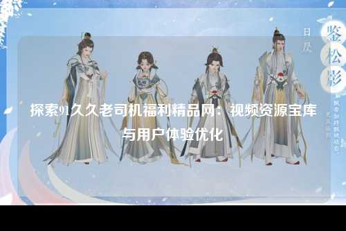 探索91久久老司机福利精品网：视频资源宝库与用户体验优化