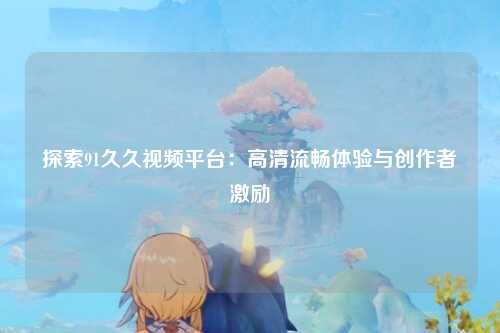 探索91久久视频平台：高清流畅体验与创作者激励