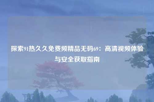 探索91热久久免费频精品无码69：高清视频体验与安全获取指南