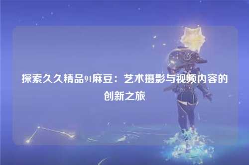 探索久久精品91麻豆：艺术摄影与视频内容的创新之旅
