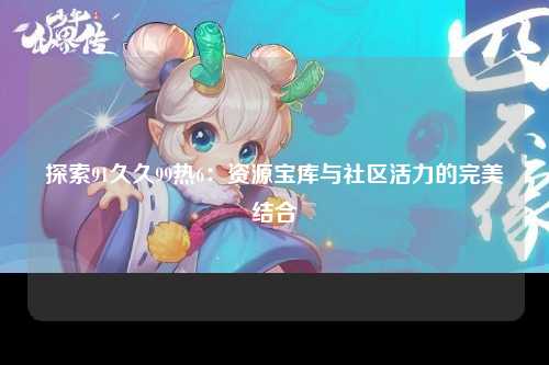 探索91久久99热6：资源宝库与社区活力的完美结合