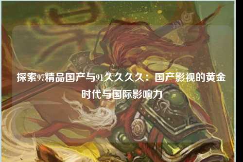 探索97精品国产与91久久久久：国产影视的黄金时代与国际影响力