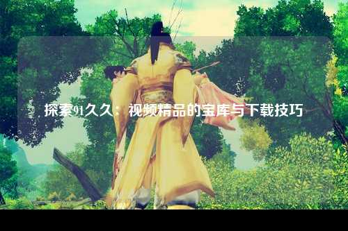 探索91久久：视频精品的宝库与下载技巧